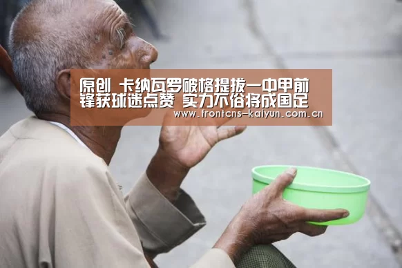 原创 卡纳瓦罗破格提拔一中甲前锋获球迷点赞 实力不俗将成国足奇兵-开云官网(图4) 开云体育下载